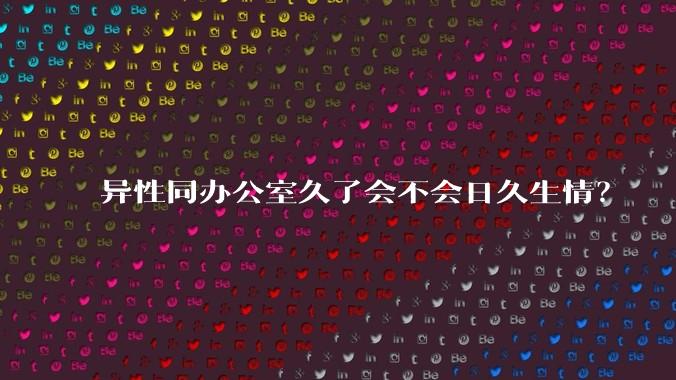 异性同办公室久了会不会日久生情？