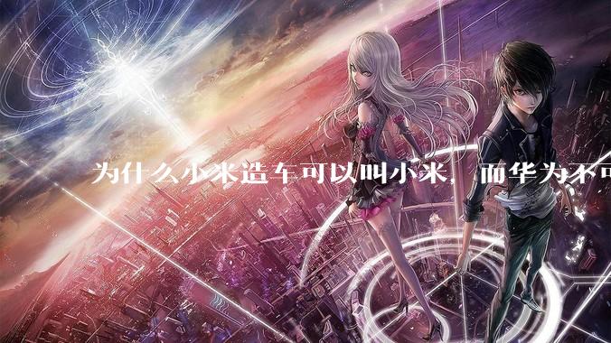 为什么小米造车可以叫小米，而华为不可以用华为品牌造车？