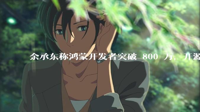 余承东称鸿蒙开发者突破 800 万，开源鸿蒙代码超 1.3 亿行，这说明什么？鸿蒙生态的影响力有多大？