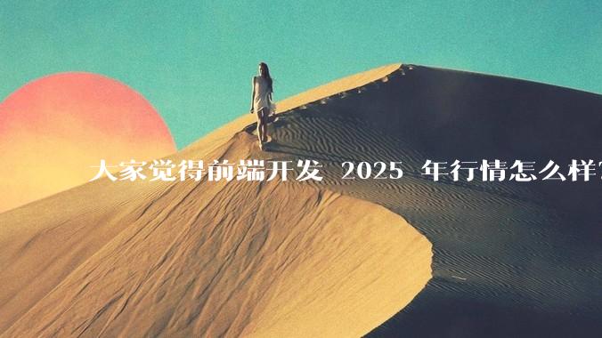 大家觉得前端开发 2025 年行情怎么样？