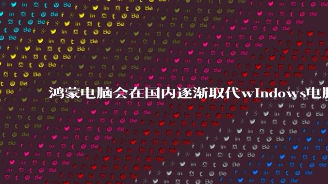 鸿蒙电脑会在国内逐渐取代windows电脑吗？